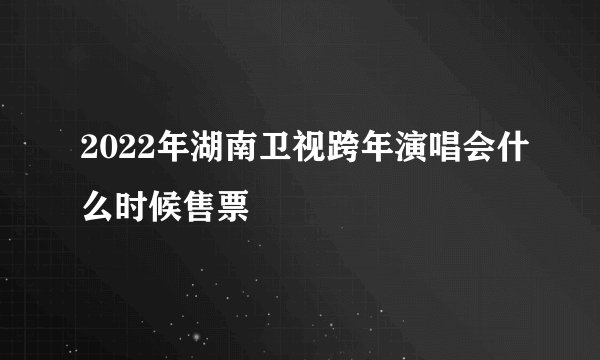 2022年湖南卫视跨年演唱会什么时候售票