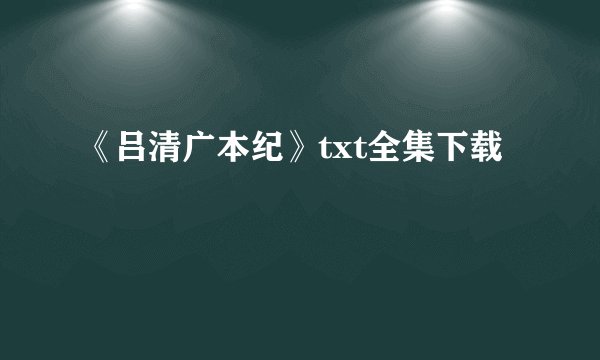《吕清广本纪》txt全集下载