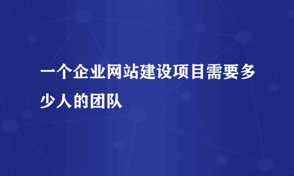 一个企业网站建设项目需要多少人的团队