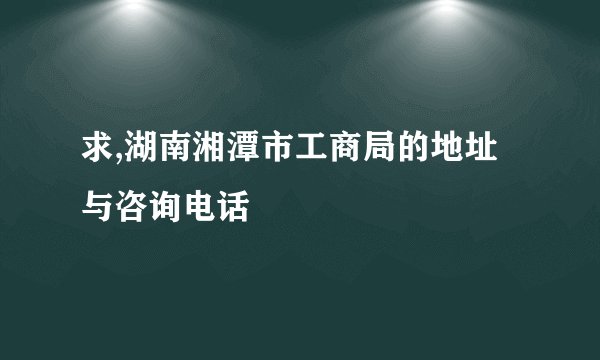 求,湖南湘潭市工商局的地址与咨询电话
