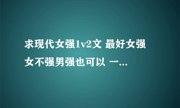 求现代女强1v2文 最好女强 女不强男强也可以 一定要1v2 男主不要太多
