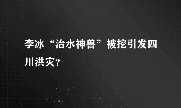 李冰“治水神兽”被挖引发四川洪灾？