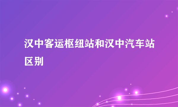 汉中客运枢纽站和汉中汽车站区别