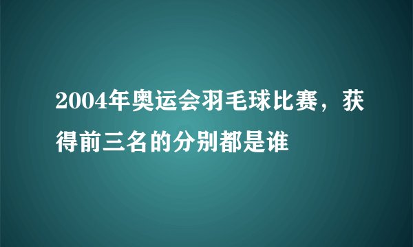 2004年奥运会羽毛球比赛，获得前三名的分别都是谁