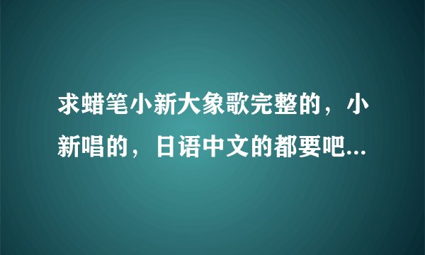 求蜡笔小新大象歌完整的，小新唱的，日语中文的都要吧，，谢谢