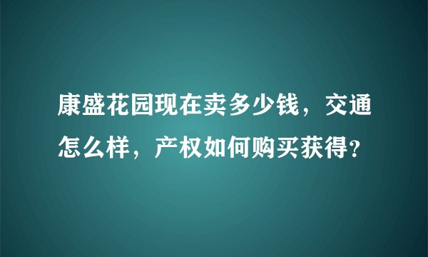 康盛花园现在卖多少钱，交通怎么样，产权如何购买获得？
