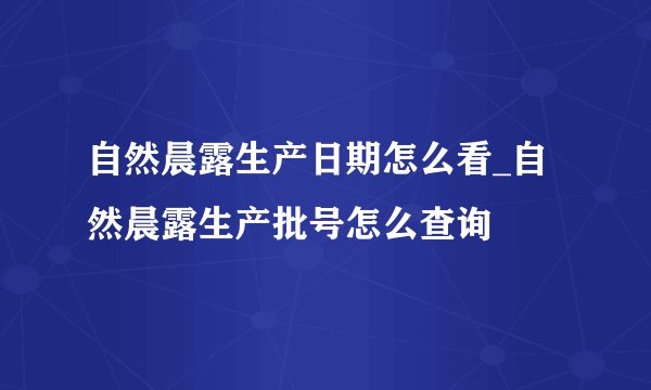 自然晨露生产日期怎么看_自然晨露生产批号怎么查询