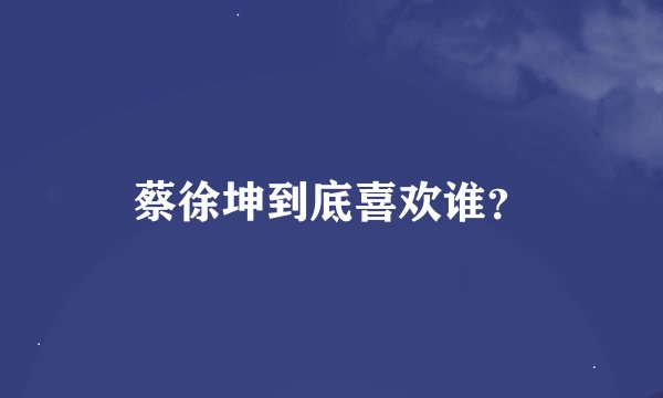 蔡徐坤到底喜欢谁？
