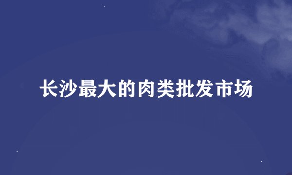 长沙最大的肉类批发市场