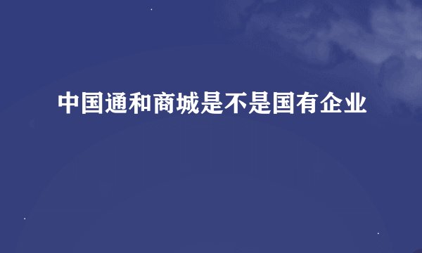 中国通和商城是不是国有企业