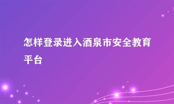 怎样登录进入酒泉市安全教育平台