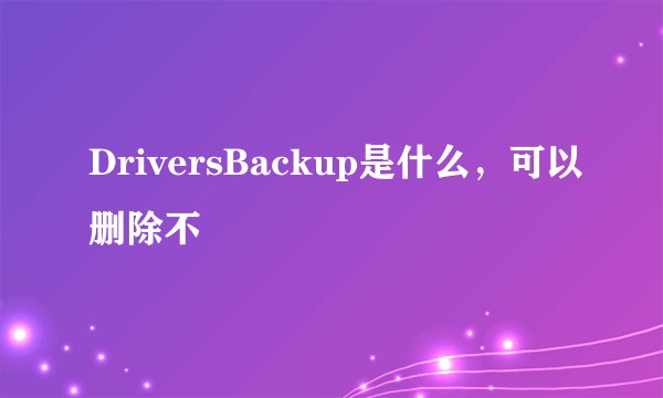 DriversBackup是什么，可以删除不