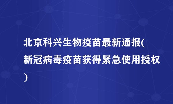 北京科兴生物疫苗最新通报(新冠病毒疫苗获得紧急使用授权)