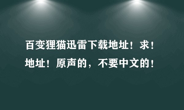百变狸猫迅雷下载地址！求！地址！原声的，不要中文的！