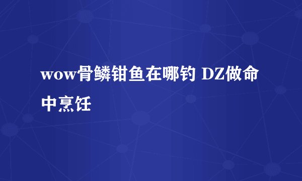 wow骨鳞钳鱼在哪钓 DZ做命中烹饪