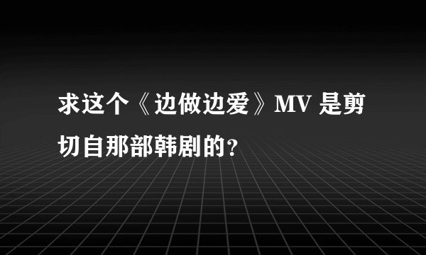 求这个《边做边爱》MV 是剪切自那部韩剧的？
