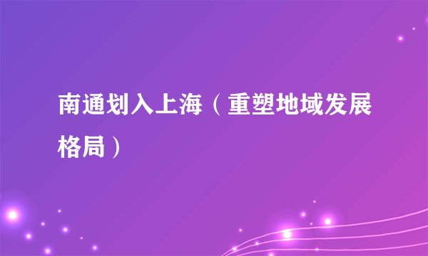 南通划入上海（重塑地域发展格局）