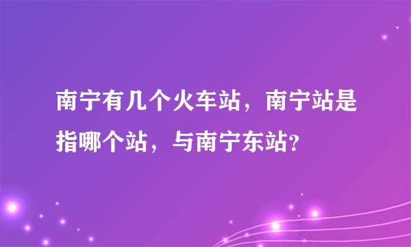 南宁有几个火车站，南宁站是指哪个站，与南宁东站？