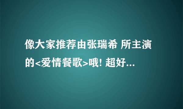 像大家推荐由张瑞希 所主演的<爱情餐歌>哦! 超好看了..