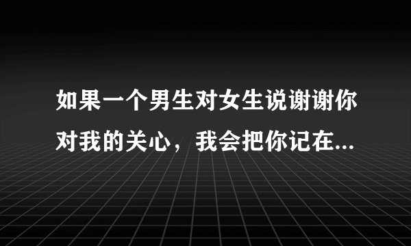 如果一个男生对女生说谢谢你对我的关心，我会把你记在心里 是什么意思