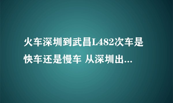 火车深圳到武昌L482次车是快车还是慢车 从深圳出发到武昌要几个小时 一般情况下