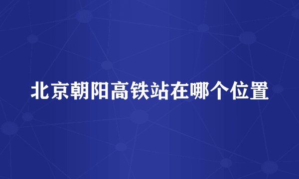 北京朝阳高铁站在哪个位置