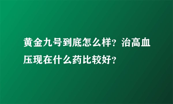 黄金九号到底怎么样？治高血压现在什么药比较好？