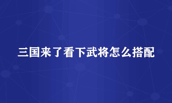 三国来了看下武将怎么搭配