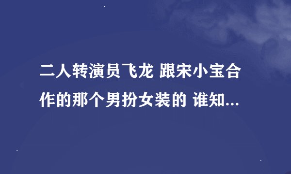 二人转演员飞龙 跟宋小宝合作的那个男扮女装的 谁知道他的资料啊