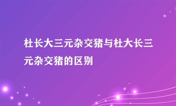 杜长大三元杂交猪与杜大长三元杂交猪的区别