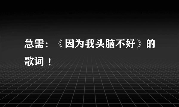 急需：《因为我头脑不好》的歌词 ！