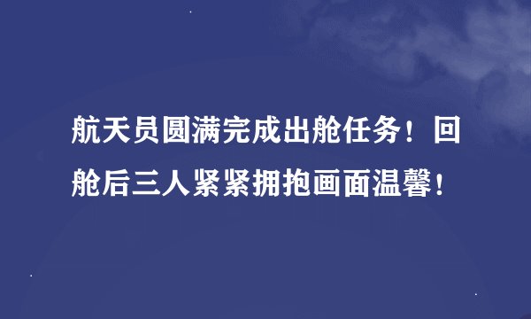 航天员圆满完成出舱任务！回舱后三人紧紧拥抱画面温馨！