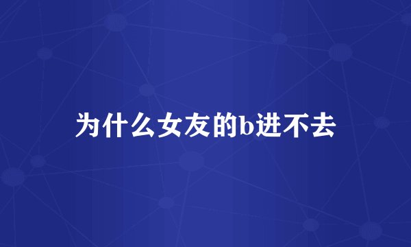 为什么女友的b进不去