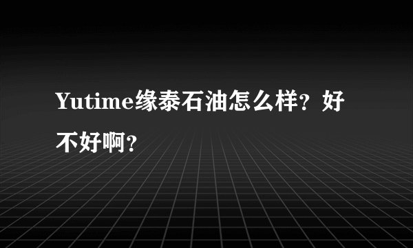 Yutime缘泰石油怎么样？好不好啊？