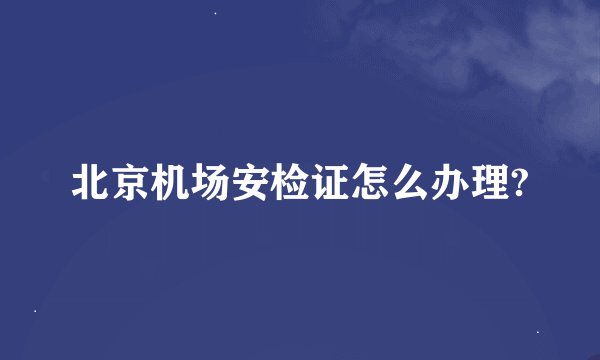 北京机场安检证怎么办理?