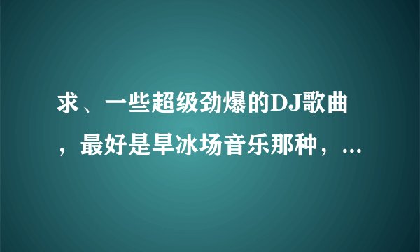 求、一些超级劲爆的DJ歌曲，最好是旱冰场音乐那种，超劲爆、 越多越好、谢谢