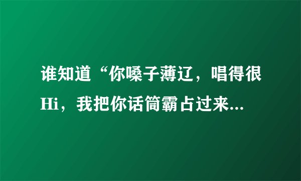 谁知道“你嗓子薄辽，唱得很Hi，我把你话筒霸占过来”是哪首歌？谁唱的？