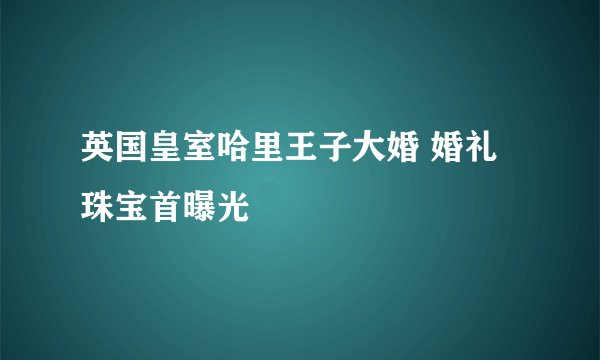 英国皇室哈里王子大婚 婚礼珠宝首曝光