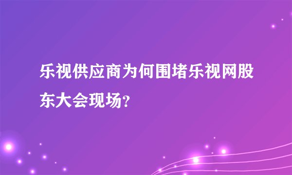 乐视供应商为何围堵乐视网股东大会现场？