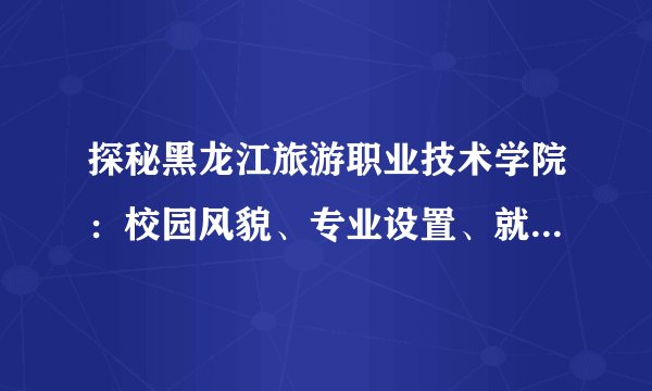 探秘黑龙江旅游职业技术学院：校园风貌、专业设置、就业前景一网打尽！