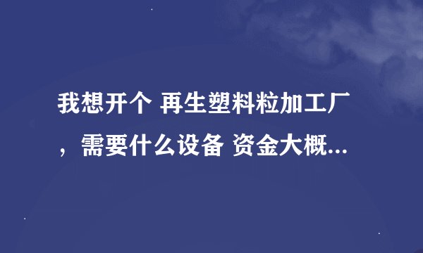 我想开个 再生塑料粒加工厂，需要什么设备 资金大概需要多少？