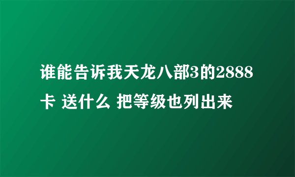 谁能告诉我天龙八部3的2888卡 送什么 把等级也列出来