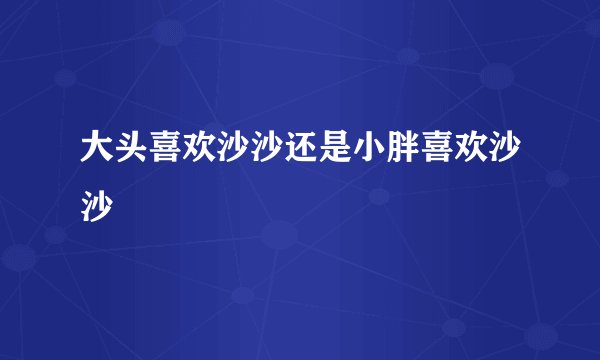 大头喜欢沙沙还是小胖喜欢沙沙