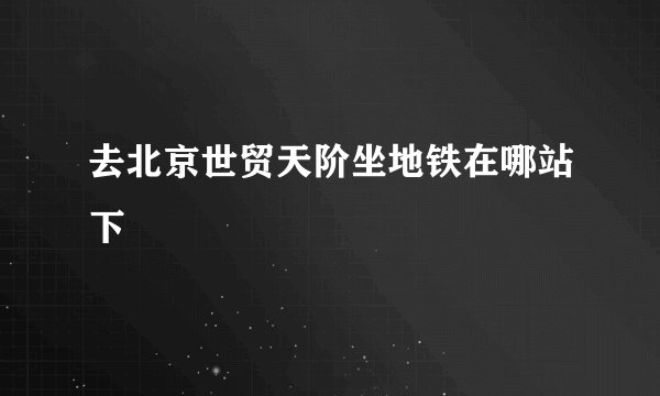 去北京世贸天阶坐地铁在哪站下