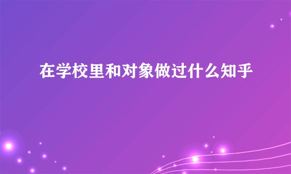 在学校里和对象做过什么知乎