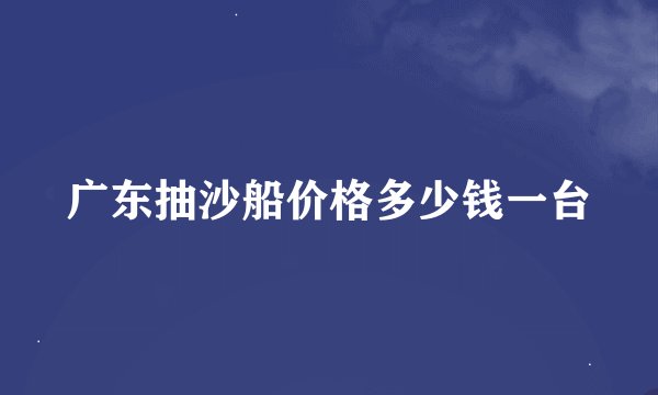 广东抽沙船价格多少钱一台