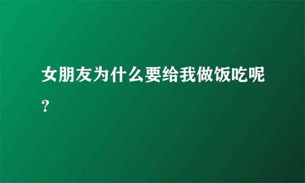 女朋友为什么要给我做饭吃呢？
