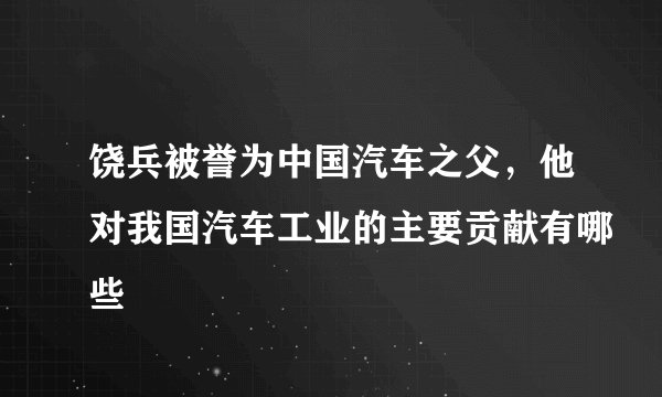 饶兵被誉为中国汽车之父，他对我国汽车工业的主要贡献有哪些