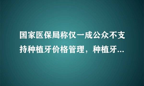 国家医保局称仅一成公众不支持种植牙价格管理，种植牙为何这么贵？