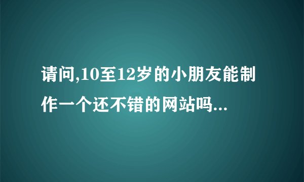 请问,10至12岁的小朋友能制作一个还不错的网站吗? 怎么做?